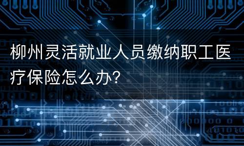 柳州灵活就业人员缴纳职工医疗保险怎么办？