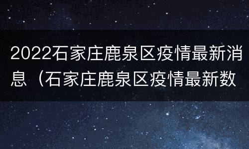 2022石家庄鹿泉区疫情最新消息（石家庄鹿泉区疫情最新数据消息）