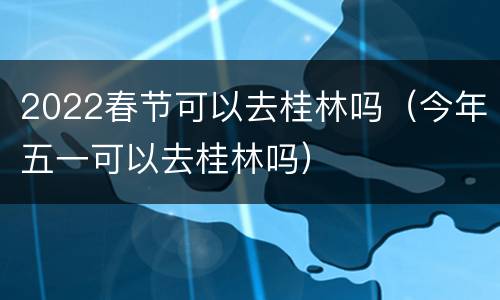 2022春节可以去桂林吗（今年五一可以去桂林吗）