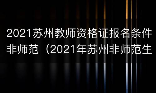 2021苏州教师资格证报名条件非师范（2021年苏州非师范生还能报考教师资格证吗）