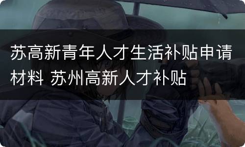 苏高新青年人才生活补贴申请材料 苏州高新人才补贴