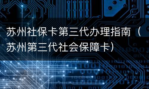 苏州社保卡第三代办理指南（苏州第三代社会保障卡）