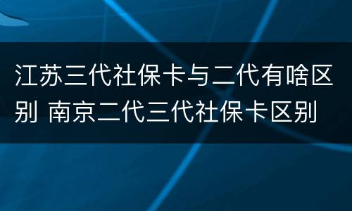 江苏三代社保卡与二代有啥区别 南京二代三代社保卡区别