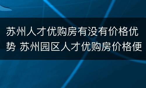 苏州人才优购房有没有价格优势 苏州园区人才优购房价格便宜吗