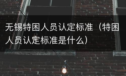 无锡特困人员认定标准（特困人员认定标准是什么）