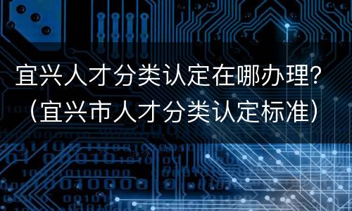 宜兴人才分类认定在哪办理？（宜兴市人才分类认定标准）