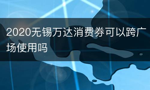 2020无锡万达消费券可以跨广场使用吗
