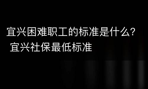 宜兴困难职工的标准是什么？ 宜兴社保最低标准