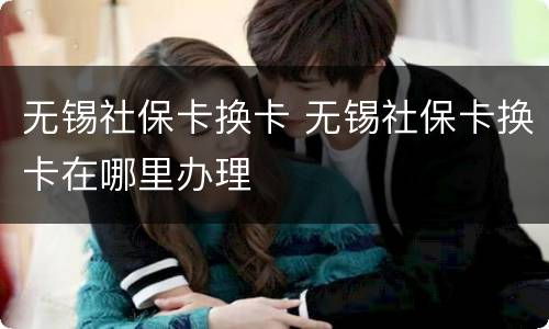 无锡社保卡换卡 无锡社保卡换卡在哪里办理