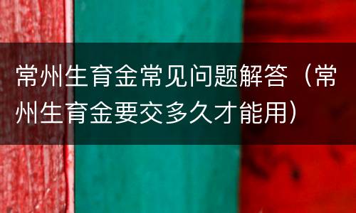 常州生育金常见问题解答（常州生育金要交多久才能用）