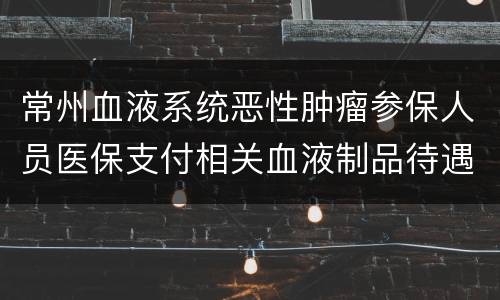 常州血液系统恶性肿瘤参保人员医保支付相关血液制品待遇申请