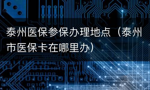 泰州医保参保办理地点（泰州市医保卡在哪里办）