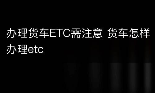 办理货车ETC需注意 货车怎样办理etc