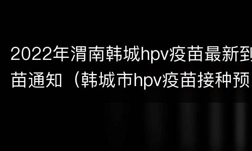 2022年渭南韩城hpv疫苗最新到苗通知（韩城市hpv疫苗接种预约）