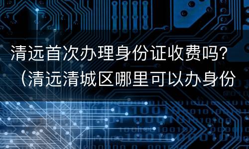 清远首次办理身份证收费吗？（清远清城区哪里可以办身份证）