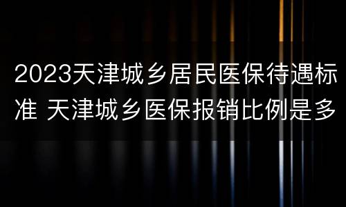 2023天津城乡居民医保待遇标准 天津城乡医保报销比例是多少2020