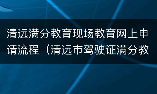 清远满分教育现场教育网上申请流程（清远市驾驶证满分教育地点）