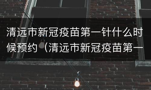 清远市新冠疫苗第一针什么时候预约（清远市新冠疫苗第一针什么时候预约打）