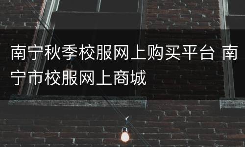 南宁秋季校服网上购买平台 南宁市校服网上商城