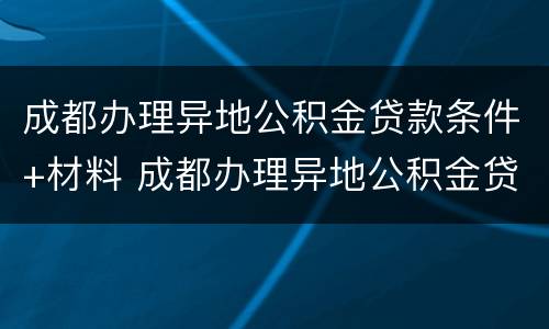 成都办理异地公积金贷款条件+材料 成都办理异地公积金贷款条件 材料是什么