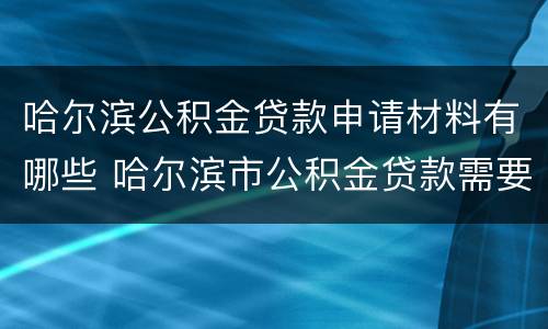 哈尔滨公积金贷款申请材料有哪些 哈尔滨市公积金贷款需要什么材料