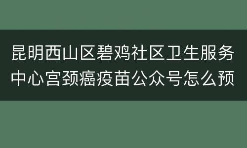 昆明西山区碧鸡社区卫生服务中心宫颈癌疫苗公众号怎么预约？