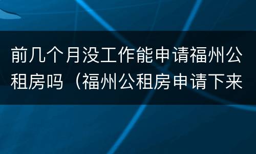 前几个月没工作能申请福州公租房吗（福州公租房申请下来要多久）