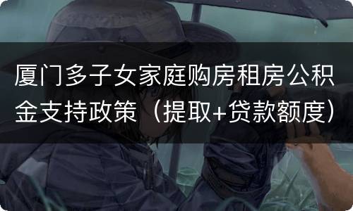 厦门多子女家庭购房租房公积金支持政策（提取+贷款额度）