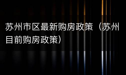 苏州市区最新购房政策（苏州目前购房政策）