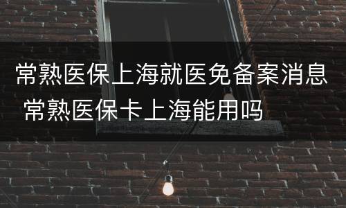 常熟医保上海就医免备案消息 常熟医保卡上海能用吗