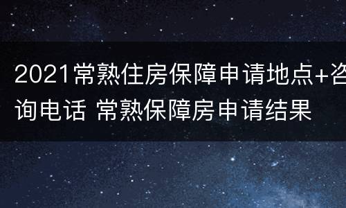 2021常熟住房保障申请地点+咨询电话 常熟保障房申请结果