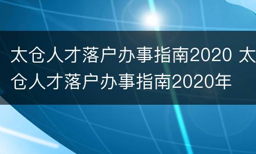 太仓人才落户办事指南2020 太仓人才落户办事指南2020年