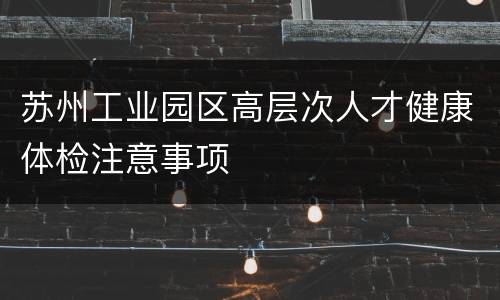 苏州工业园区高层次人才健康体检注意事项