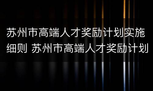 苏州市高端人才奖励计划实施细则 苏州市高端人才奖励计划实施细则解读