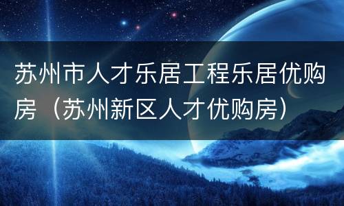 苏州市人才乐居工程乐居优购房（苏州新区人才优购房）