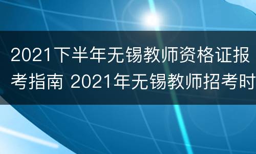 2021下半年无锡教师资格证报考指南 2021年无锡教师招考时间