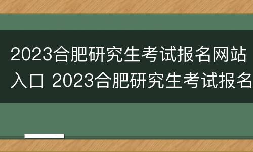 2023合肥研究生考试报名网站入口 2023合肥研究生考试报名网站入口在哪