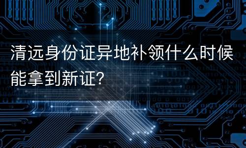 清远身份证异地补领什么时候能拿到新证？