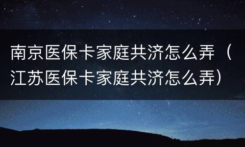 南京医保卡家庭共济怎么弄（江苏医保卡家庭共济怎么弄）