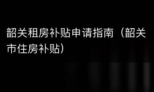 韶关租房补贴申请指南（韶关市住房补贴）