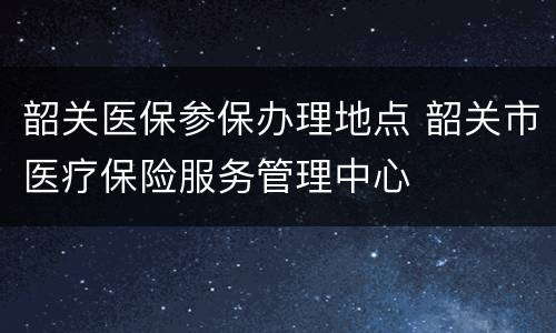 韶关医保参保办理地点 韶关市医疗保险服务管理中心