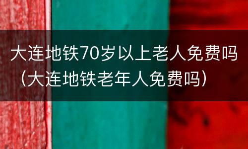 大连地铁70岁以上老人免费吗（大连地铁老年人免费吗）