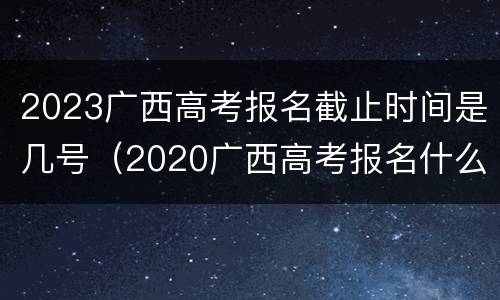 2023广西高考报名截止时间是几号（2020广西高考报名什么时候截止）