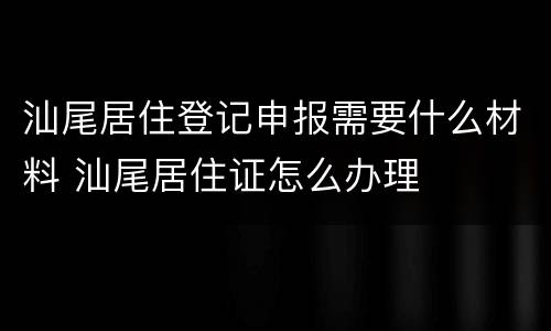 汕尾居住登记申报需要什么材料 汕尾居住证怎么办理