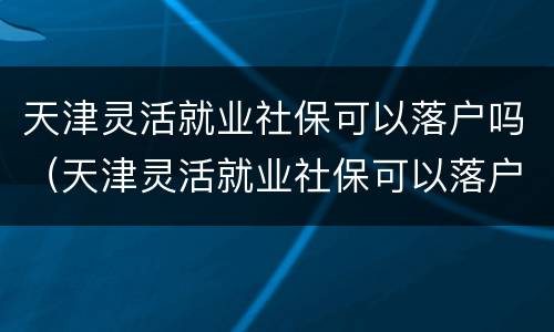 天津灵活就业社保可以落户吗（天津灵活就业社保可以落户吗现在）