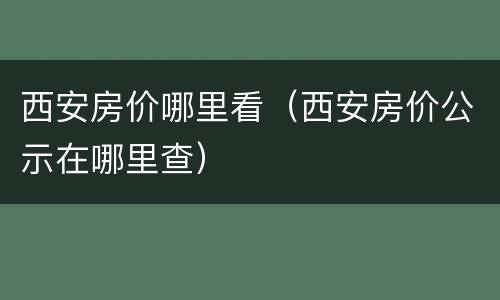 西安房价哪里看（西安房价公示在哪里查）
