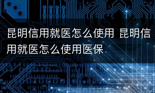 昆明信用就医怎么使用 昆明信用就医怎么使用医保
