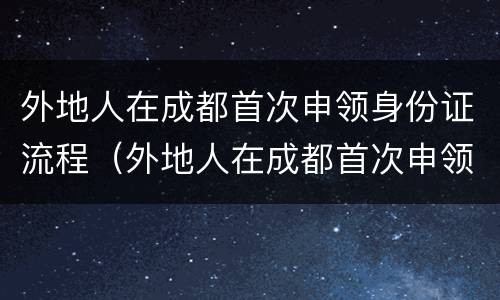 外地人在成都首次申领身份证流程（外地人在成都首次申领身份证流程视频）