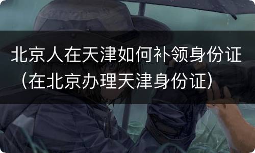 北京人在天津如何补领身份证（在北京办理天津身份证）