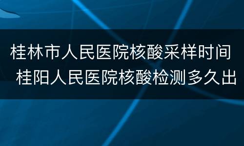 桂林市人民医院核酸采样时间 桂阳人民医院核酸检测多久出结果